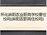 怀化麻阳农业职高学校要住校吗(麻阳农职高住校吗)