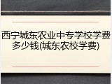 西宁城东农业中专学校学费多少钱(城东农校学费)