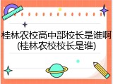 桂林农校高中部校长是谁啊(桂林农校校长是谁)