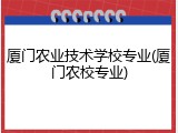 厦门农业技术学校专业(厦门农校专业)