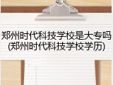 郑州时代科技学校是大专吗(郑州时代科技学校学历)