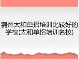 锦州太和单招培训比较好的学校(太和单招培训名校)
