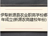 伊犁新源县农业职高学校哪年成立(新源农高建校年份)