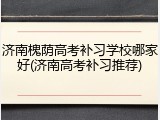 济南槐荫高考补习学校哪家好(济南高考补习推荐)