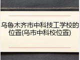 乌鲁木齐市中科技工学校的位置(乌市中科校位置)