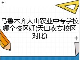 乌鲁木齐天山农业中专学校哪个校区好(天山农专校区对比)