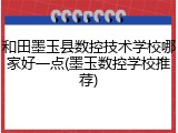 和田墨玉县数控技术学校哪家好一点(墨玉数控学校推荐)