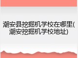 潮安县挖掘机学校在哪里(潮安挖掘机学校地址)