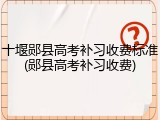 十堰郧县高考补习收费标准(郧县高考补习收费)