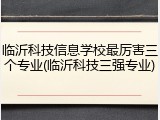 临沂科技信息学校最厉害三个专业(临沂科技三强专业)