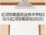 红河弥勒县农业技术学校2025(红河弥勒农校2025)