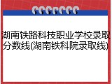 湖南铁路科技职业学校录取分数线(湖南铁科院录取线)