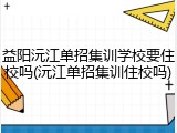 益阳沅江单招集训学校要住校吗(沅江单招集训住校吗)