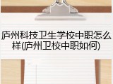 庐州科技卫生学校中职怎么样(庐州卫校中职如何)