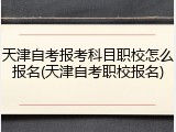 天津自考报考科目职校怎么报名(天津自考职校报名)