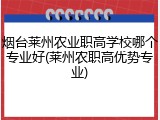 烟台莱州农业职高学校哪个专业好(莱州农职高优势专业)