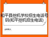 和平县挖机学校招生电话号码(和平挖机招生电话)
