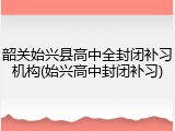 韶关始兴县高中全封闭补习机构(始兴高中封闭补习)