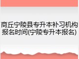 商丘宁陵县专升本补习机构报名时间(宁陵专升本报名)