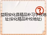 益阳安化县精品补习学校地址(安化精品补校地址)