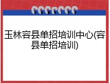 玉林容县单招培训中心(容县单招培训)