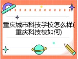 重庆城市科技学校怎么样(重庆科技校如何)