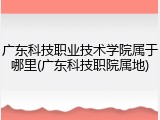 广东科技职业技术学院属于哪里(广东科技职院属地)