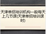 天津单招培训机构一般每天上几节课(天津单招培训课时)
