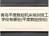 青岛平度数控机床培训技工学校有哪些(平度数控技校)
