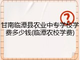甘南临潭县农业中专学校学费多少钱(临潭农校学费)