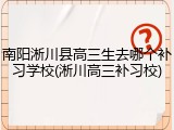 南阳淅川县高三生去哪个补习学校(淅川高三补习校)