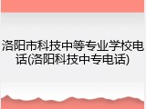 洛阳市科技中等专业学校电话(洛阳科技中专电话)