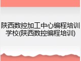 陕西数控加工中心编程培训学校(陕西数控编程培训)