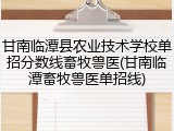 甘南临潭县农业技术学校单招分数线畜牧兽医(甘南临潭畜牧兽医单招线)