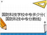 国防科技学校中专多少分(国防科技中专分数线)