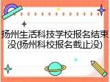 扬州生活科技学校报名结束没(扬州科校报名截止没)