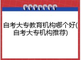 自考大专教育机构哪个好(自考大专机构推荐)