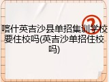 喀什英吉沙县单招集训学校要住校吗(英吉沙单招住校吗)