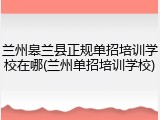 兰州皋兰县正规单招培训学校在哪(兰州单招培训学校)