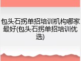 包头石拐单招培训机构哪家最好(包头石拐单招培训优选)
