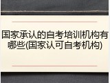 国家承认的自考培训机构有哪些(国家认可自考机构)