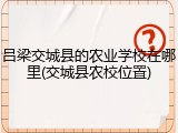 吕梁交城县的农业学校在哪里(交城县农校位置)