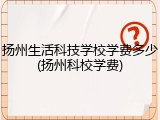 扬州生活科技学校学费多少(扬州科校学费)