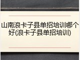 山南浪卡子县单招培训哪个好(浪卡子县单招培训)