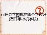 石阡县学挖机在哪个学校好(石阡学挖机学校)