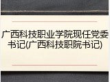 广西科技职业学院现任党委书记(广西科技职院书记)