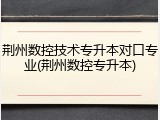 荆州数控技术专升本对口专业(荆州数控专升本)