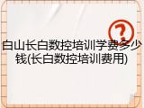 白山长白数控培训学费多少钱(长白数控培训费用)
