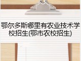 鄂尔多斯哪里有农业技术学校招生(鄂市农校招生)