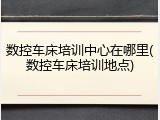 数控车床培训中心在哪里(数控车床培训地点)
